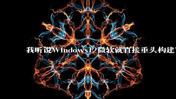 我听说Windows12微软就直接重头构建Windows了，就直接重构Win内核了，到底是不是真的?