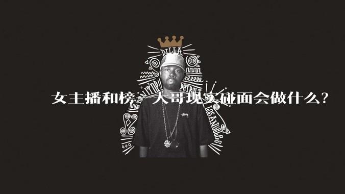 女主播和榜一大哥现实碰面会做什么？